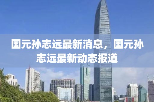 國(guó)元孫志遠(yuǎn)最新消息，國(guó)元孫志遠(yuǎn)最新動(dòng)態(tài)報(bào)道