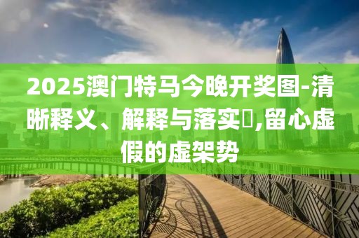 2025澳門特馬今晚開獎圖-清晰釋義、解釋與落實?,留心虛假的虛架勢