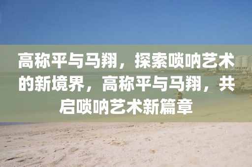 高稱平與馬翔，探索嗩吶藝術(shù)的新境界，高稱平與馬翔，共啟嗩吶藝術(shù)新篇章
