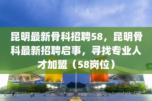 昆明最新骨科招聘58，昆明骨科最新招聘啟事，尋找專業(yè)人才加盟（58崗位）