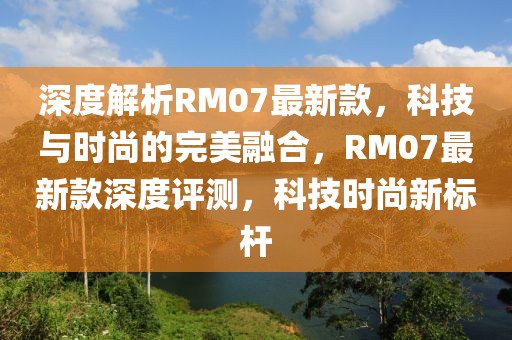 深度解析RM07最新款，科技與時(shí)尚的完美融合，RM07最新款深度評(píng)測(cè)，科技時(shí)尚新標(biāo)桿