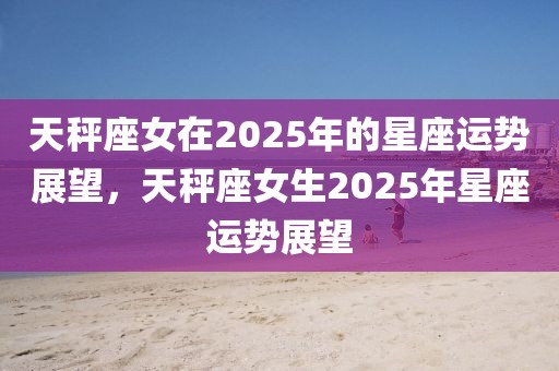 天秤座女在2025年的星座運(yùn)勢展望，天秤座女生2025年星座運(yùn)勢展望