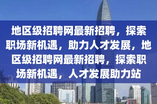 地區(qū)級招聘網(wǎng)最新招聘，探索職場新機遇，助力人才發(fā)展，地區(qū)級招聘網(wǎng)最新招聘，探索職場新機遇，人才發(fā)展助力站