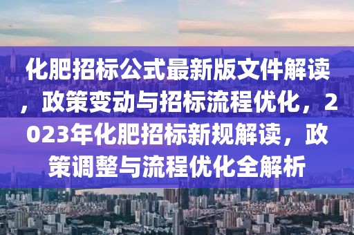 化肥招標公式最新版文件解讀，政策變動與招標流程優(yōu)化，2023年化肥招標新規(guī)解讀，政策調整與流程優(yōu)化全解析