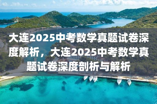 大連2025中考數(shù)學(xué)真題試卷深度解析，大連2025中考數(shù)學(xué)真題試卷深度剖析與解析