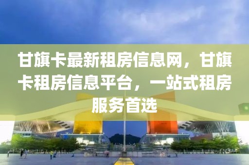 甘旗卡最新租房信息網(wǎng)，甘旗卡租房信息平臺，一站式租房服務(wù)首選