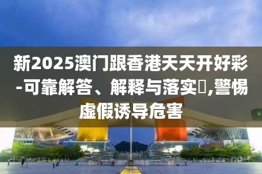 新2025澳門跟香港天天開好彩-可靠解答、解釋與落實?,警惕虛假誘導危害