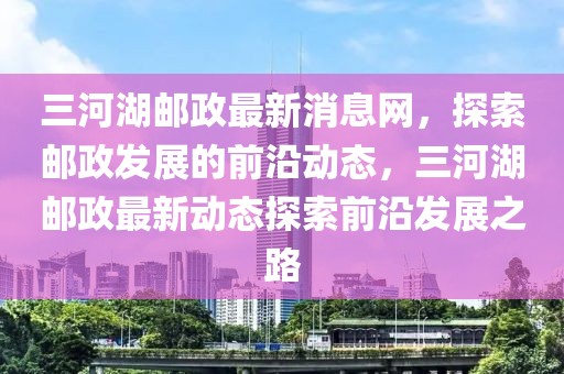 三河湖郵政最新消息網(wǎng)，探索郵政發(fā)展的前沿動(dòng)態(tài)，三河湖郵政最新動(dòng)態(tài)探索前沿發(fā)展之路