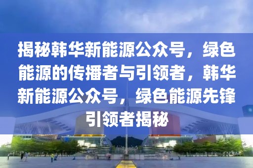 揭秘韓華新能源公眾號，綠色能源的傳播者與引領(lǐng)者，韓華新能源公眾號，綠色能源先鋒引領(lǐng)者揭秘