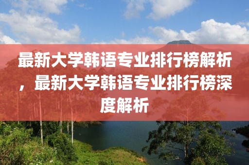 最新大學(xué)韓語專業(yè)排行榜解析，最新大學(xué)韓語專業(yè)排行榜深度解析