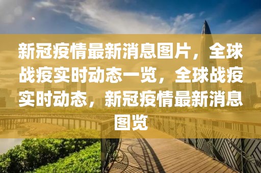 新冠疫情最新消息圖片，全球戰(zhàn)疫實(shí)時(shí)動態(tài)一覽，全球戰(zhàn)疫實(shí)時(shí)動態(tài)，新冠疫情最新消息圖覽