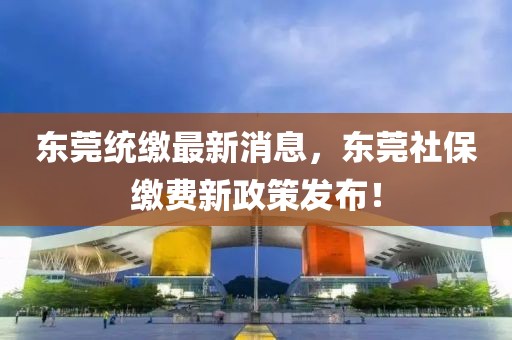 東莞統繳最新消息，東莞社保繳費新政策發(fā)布！