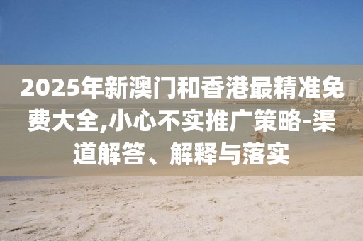 2025年新澳門(mén)和香港最精準(zhǔn)免費(fèi)大全,小心不實(shí)推廣策略-渠道解答、解釋與落實(shí)
