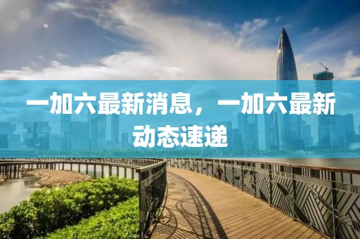 一加六最新消息，一加六最新動(dòng)態(tài)速遞