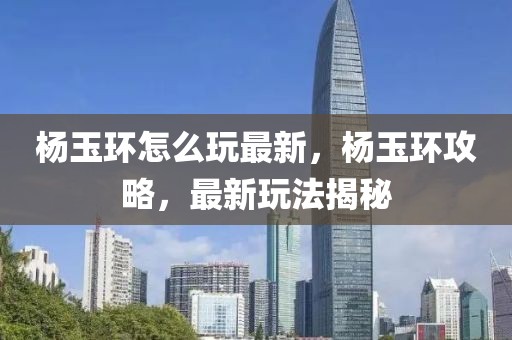 楊玉環(huán)怎么玩最新，楊玉環(huán)攻略，最新玩法揭秘