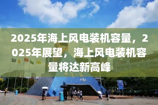 2025年海上風(fēng)電裝機(jī)容量，2025年展望，海上風(fēng)電裝機(jī)容量將達(dá)新高峰
