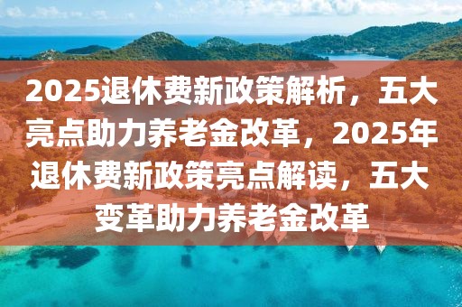 2025退休費(fèi)新政策解析，五大亮點(diǎn)助力養(yǎng)老金改革，2025年退休費(fèi)新政策亮點(diǎn)解讀，五大變革助力養(yǎng)老金改革