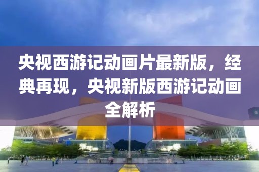央視西游記動(dòng)畫片最新版，經(jīng)典再現(xiàn)，央視新版西游記動(dòng)畫全解析