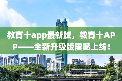 教育十a(chǎn)pp最新版，教育十APP——全新升級版震撼上線！