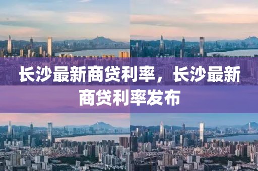 長(zhǎng)沙最新商貸利率，長(zhǎng)沙最新商貸利率發(fā)布