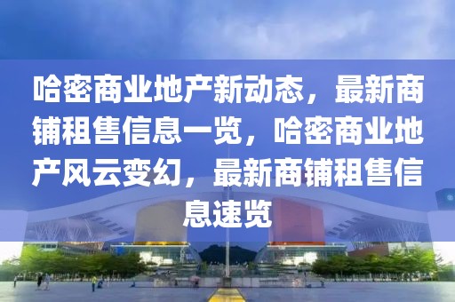 哈密商業(yè)地產(chǎn)新動態(tài)，最新商鋪租售信息一覽，哈密商業(yè)地產(chǎn)風(fēng)云變幻，最新商鋪租售信息速覽
