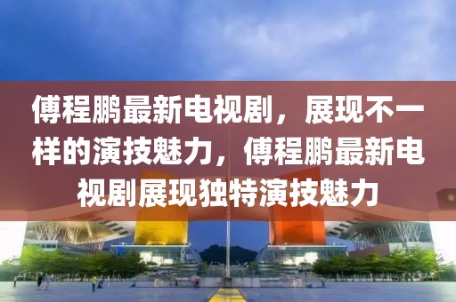 傅程鵬最新電視劇，展現(xiàn)不一樣的演技魅力，傅程鵬最新電視劇展現(xiàn)獨(dú)特演技魅力