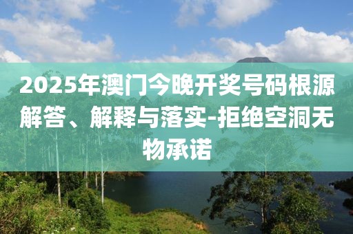 2025年澳門今晚開獎(jiǎng)號(hào)碼根源解答、解釋與落實(shí)-拒絕空洞無物承諾