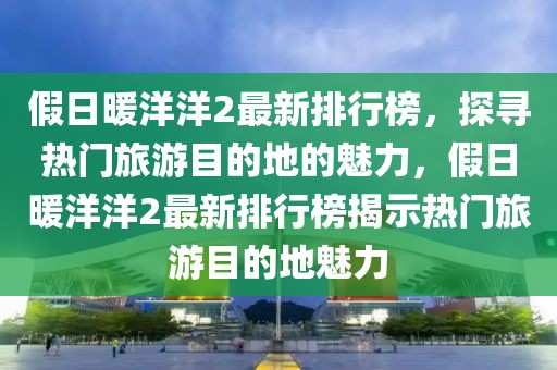 假日暖洋洋2最新排行榜，探尋熱門旅游目的地的魅力，假日暖洋洋2最新排行榜揭示熱門旅游目的地魅力