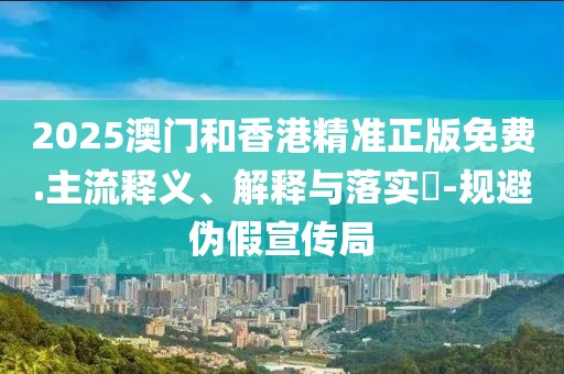 2025澳門(mén)和香港精準(zhǔn)正版免費(fèi).主流釋義、解釋與落實(shí)?-規(guī)避偽假宣傳局