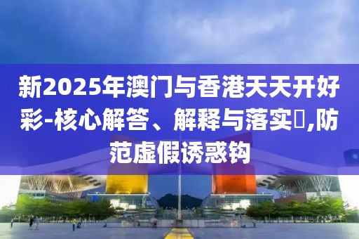 新2025年澳門與香港天天開好彩-核心解答、解釋與落實(shí)?,防范虛假誘惑鉤