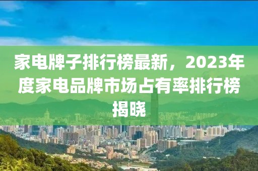 家電牌子排行榜最新，2023年度家電品牌市場占有率排行榜揭曉