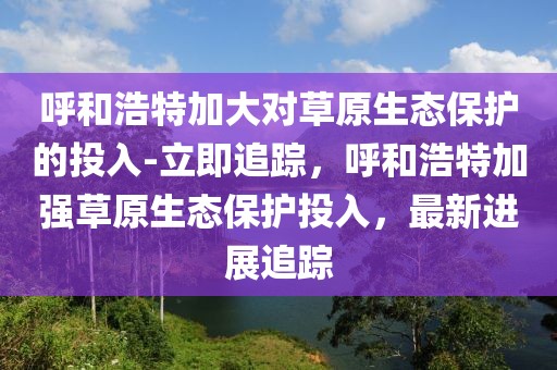 呼和浩特加大對草原生態(tài)保護的投入-立即追蹤，呼和浩特加強草原生態(tài)保護投入，最新進展追蹤