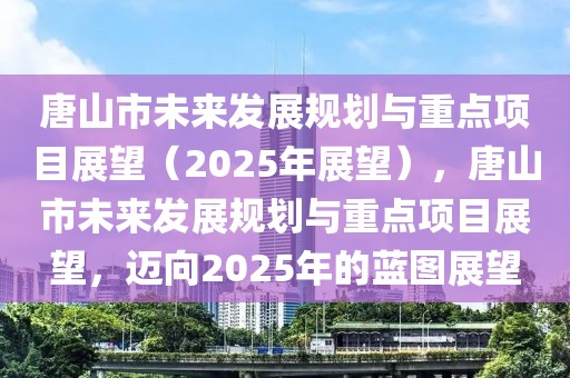 唐山市未來發(fā)展規(guī)劃與重點(diǎn)項(xiàng)目展望（2025年展望），唐山市未來發(fā)展規(guī)劃與重點(diǎn)項(xiàng)目展望，邁向2025年的藍(lán)圖展望