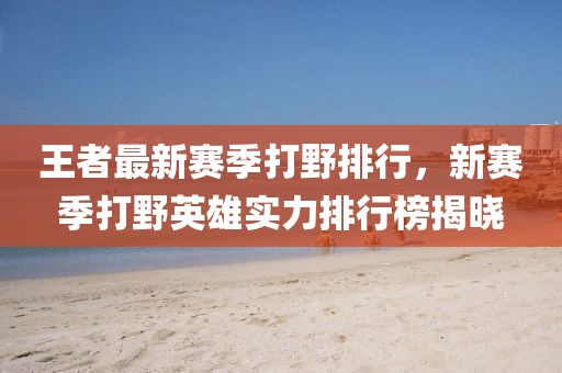 王者最新賽季打野排行，新賽季打野英雄實(shí)力排行榜揭曉