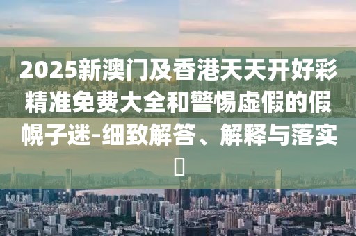 2025新澳門(mén)及香港天天開(kāi)好彩精準(zhǔn)免費(fèi)大全和警惕虛假的假幌子迷-細(xì)致解答、解釋與落實(shí)?
