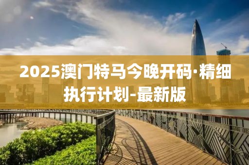 2025澳門(mén)特馬今晚開(kāi)碼·精細(xì)執(zhí)行計(jì)劃-最新版