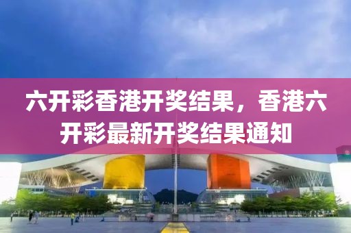 六開彩香港開獎結(jié)果，香港六開彩最新開獎結(jié)果通知