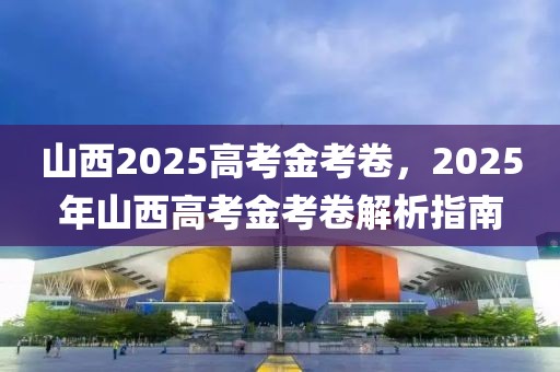 山西2025高考金考卷，2025年山西高考金考卷解析指南