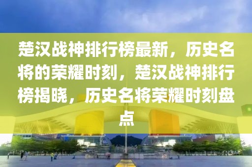 楚漢戰(zhàn)神排行榜最新，歷史名將的榮耀時(shí)刻，楚漢戰(zhàn)神排行榜揭曉，歷史名將榮耀時(shí)刻盤點(diǎn)