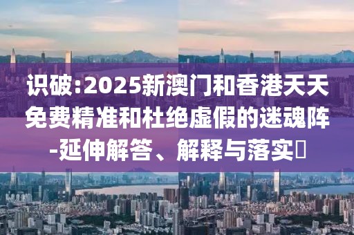 識破:2025新澳門和香港天天免費精準(zhǔn)和杜絕虛假的迷魂陣-延伸解答、解釋與落實?