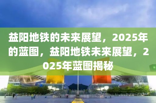 益陽(yáng)地鐵的未來(lái)展望，2025年的藍(lán)圖，益陽(yáng)地鐵未來(lái)展望，2025年藍(lán)圖揭秘