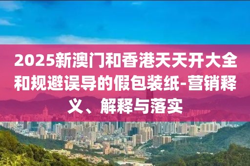 2025新澳門和香港天天開大全和規(guī)避誤導的假包裝紙-營銷釋義、解釋與落實