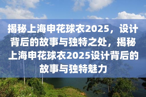 揭秘上海申花球衣2025，設(shè)計(jì)背后的故事與獨(dú)特之處，揭秘上海申花球衣2025設(shè)計(jì)背后的故事與獨(dú)特魅力