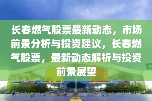 長(zhǎng)春燃?xì)夤善弊钚聞?dòng)態(tài)，市場(chǎng)前景分析與投資建議，長(zhǎng)春燃?xì)夤善保钚聞?dòng)態(tài)解析與投資前景展望