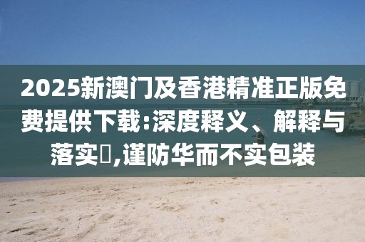 2025新澳門及香港精準(zhǔn)正版免費(fèi)提供下載:深度釋義、解釋與落實(shí)?,謹(jǐn)防華而不實(shí)包裝