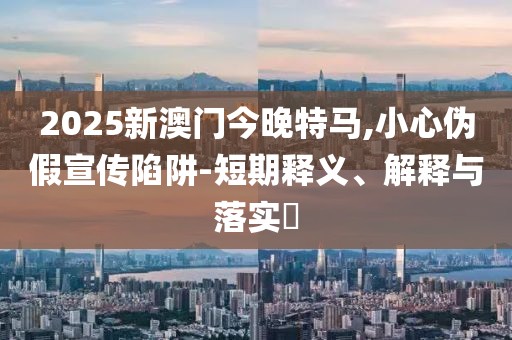 2025新澳門今晚特馬,小心偽假宣傳陷阱-短期釋義、解釋與落實(shí)?