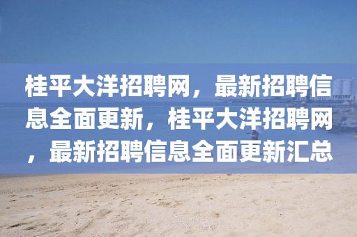 桂平大洋招聘網(wǎng)，最新招聘信息全面更新，桂平大洋招聘網(wǎng)，最新招聘信息全面更新匯總