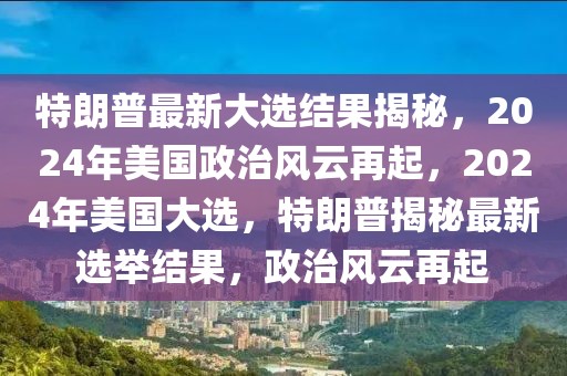 特朗普最新大選結(jié)果揭秘，2024年美國(guó)政治風(fēng)云再起，2024年美國(guó)大選，特朗普揭秘最新選舉結(jié)果，政治風(fēng)云再起
