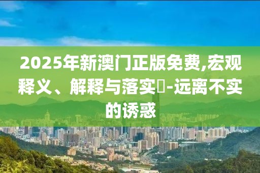2025年新澳門正版免費,宏觀釋義、解釋與落實?-遠(yuǎn)離不實的誘惑