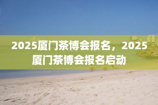 2025廈門茶博會(huì)報(bào)名，2025廈門茶博會(huì)報(bào)名啟動(dòng)